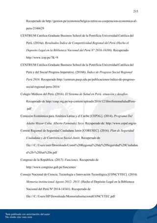 215
Recuperado de http://gestion.pe/economia/belgica-retira-su-cooperacion-economica-al-
peru-2146629
CENTRUM Católica Graduate Business School de la Pontificia Universidad Católica del
Perú. (2016a). Resultados Índice de Competitividad Regional del Perú (Hecho el
Deposito Legal en la Biblioteca Nacional del Perú N° 2016-16398). Recuperado
http://www.icrp.pe/?K=9
CENTRUM Católica Graduate Business School de la Pontificia Universidad Católica del
Perú y del Social Progress Imperative. (2016b). Índice de Progreso Social Regional
Perú 2016. Recuperado http://centrum.pucp.edu.pe/publicaciones/indice-de-progreso-
social-regional-peru-2016/
Colegio Médicos del Perú. (2016). El Sistema de Salud en Perú, situación y desafíos.
Recuperado de http://cmp.org.pe/wp-content/uploads/2016/12/libroSistemaSaludPeru-
.pdf
Comisión Económica para América Latina y el Caribe [CEPAL]. (2014). Programa Del
Adulto Mayor Cuba. Alberto Fernández Seco. Recuperado de: http://www.cepal.org/es
Comité Regional de Seguridad Ciudadana Junín [CORESEC]. (2016). Plan de Seguridad
Ciudadana y de Convivencia Social-Junín. Recuperado de
file:///C:/Users/user/Downloads/Comit%20Regional%20de%20Seguridad%20Ciudadan
a%20-%20Jun%20n.pdf
Congreso de la República. (2017). Funciones. Recuperado de
http://www.congreso.gob.pe/funciones/
Consejo Nacional de Ciencia, Tecnología e Innovación Tecnológica [CONCYTEC]. (2014).
Memoria institucional Agosto 2012- 2013. (Hecho el Depósito Legal en la Biblioteca
Nacional del Perú Nº 2014-14341). Recuperado de
file:///C:/Users/HP/Downloads/MomoriaInsitucionalCONCYTEC.pdf
 
