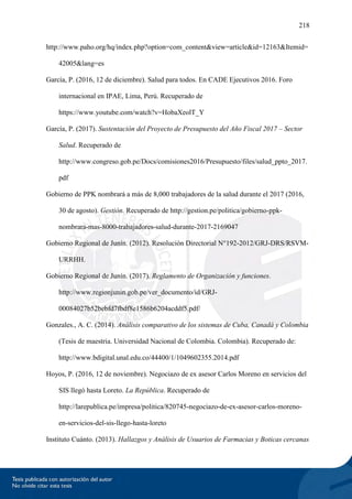 218
http://www.paho.org/hq/index.php?option=com_content&view=article&id=12163&Itemid=
42005&lang=es
García, P. (2016, 12 de diciembre). Salud para todos. En CADE Ejecutivos 2016. Foro
internacional en IPAE, Lima, Perú. Recuperado de
https://www.youtube.com/watch?v=HobaXeolT_Y
García, P. (2017). Sustentación del Proyecto de Presupuesto del Año Fiscal 2017 – Sector
Salud. Recuperado de
http://www.congreso.gob.pe/Docs/comisiones2016/Presupuesto/files/salud_ppto_2017.
pdf
Gobierno de PPK nombrará a más de 8,000 trabajadores de la salud durante el 2017 (2016,
30 de agosto). Gestión. Recuperado de http://gestion.pe/politica/gobierno-ppk-
nombrara-mas-8000-trabajadores-salud-durante-2017-2169047
Gobierno Regional de Junín. (2012). Resolución Directorial N°192-2012/GRJ-DRS/RSVM-
URRHH.
Gobierno Regional de Junín. (2017). Reglamento de Organización y funciones.
http://www.regionjunin.gob.pe/ver_documento/id/GRJ-
00084027b52bebfd7fbdf8e1586b6204acddf5.pdf/
Gonzales., A. C. (2014). Análisis comparativo de los sistemas de Cuba, Canadá y Colombia
(Tesis de maestria. Universidad Nacional de Colombia. Colombia). Recuperado de:
http://www.bdigital.unal.edu.co/44400/1/1049602355.2014.pdf
Hoyos, P. (2016, 12 de noviembre). Negociazo de ex asesor Carlos Moreno en servicios del
SIS llegó hasta Loreto. La República. Recuperado de
http://larepublica.pe/impresa/politica/820745-negociazo-de-ex-asesor-carlos-moreno-
en-servicios-del-sis-llego-hasta-loreto
Instituto Cuánto. (2013). Hallazgos y Análisis de Usuarios de Farmacias y Boticas cercanas
 