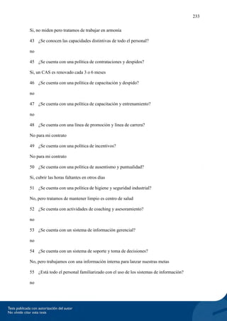 233
Si, no miden pero tratamos de trabajar en armonía
43 ¿Se conocen las capacidades distintivas de todo el personal?
no
45 ¿Se cuenta con una política de contrataciones y despidos?
Si, un CAS es renovado cada 3 o 6 meses
46 ¿Se cuenta con una política de capacitación y despido?
no
47 ¿Se cuenta con una política de capacitación y entrenamiento?
no
48 ¿Se cuenta con una línea de promoción y línea de carrera?
No para mi contrato
49 ¿Se cuenta con una política de incentivos?
No para mi contrato
50 ¿Se cuenta con una política de ausentismo y puntualidad?
Si, cubrir las horas faltantes en otros días
51 ¿Se cuenta con una política de higiene y seguridad industrial?
No, pero tratamos de mantener limpio es centro de salud
52 ¿Se cuenta con actividades de coaching y asesoramiento?
no
53 ¿Se cuenta con un sistema de información gerencial?
no
54 ¿Se cuenta con un sistema de soporte y toma de decisiones?
No, pero trabajamos con una información interna para lanzar nuestras metas
55 ¿Está todo el personal familiarizado con el uso de los sistemas de información?
no
 