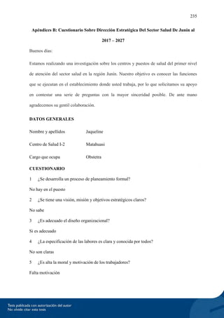 235
Apéndices B: Cuestionario Sobre Dirección Estratégica Del Sector Salud De Junín al
2017 – 2027
Buenos días:
Estamos realizando una investigación sobre los centros y puestos de salud del primer nivel
de atención del sector salud en la región Junín. Nuestro objetivo es conocer las funciones
que se ejecutan en el establecimiento donde usted trabaja, por lo que solicitamos su apoyo
en contestar una serie de preguntas con la mayor sinceridad posible. De ante mano
agradecemos su gentil colaboración.
DATOS GENERALES
Nombre y apellidos Jaqueline
Centro de Salud I-2 Matahuasi
Cargo que ocupa Obstetra
CUESTIONARIO
1 ¿Se desarrolla un proceso de planeamiento formal?
No hay en el puesto
2 ¿Se tiene una visión, misión y objetivos estratégicos claros?
No sabe
3 ¿Es adecuado el diseño organizacional?
Si es adecuado
4 ¿La especificación de las labores es clara y conocida por todos?
No son claras
5 ¿Es alta la moral y motivación de los trabajadores?
Falta motivación
 