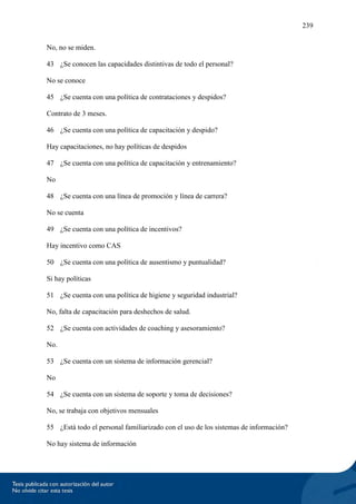 239
No, no se miden.
43 ¿Se conocen las capacidades distintivas de todo el personal?
No se conoce
45 ¿Se cuenta con una política de contrataciones y despidos?
Contrato de 3 meses.
46 ¿Se cuenta con una política de capacitación y despido?
Hay capacitaciones, no hay políticas de despidos
47 ¿Se cuenta con una política de capacitación y entrenamiento?
No
48 ¿Se cuenta con una línea de promoción y línea de carrera?
No se cuenta
49 ¿Se cuenta con una política de incentivos?
Hay incentivo como CAS
50 ¿Se cuenta con una política de ausentismo y puntualidad?
Si hay políticas
51 ¿Se cuenta con una política de higiene y seguridad industrial?
No, falta de capacitación para deshechos de salud.
52 ¿Se cuenta con actividades de coaching y asesoramiento?
No.
53 ¿Se cuenta con un sistema de información gerencial?
No
54 ¿Se cuenta con un sistema de soporte y toma de decisiones?
No, se trabaja con objetivos mensuales
55 ¿Está todo el personal familiarizado con el uso de los sistemas de información?
No hay sistema de información
 