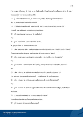 243
No, porque el horario de visita no es el adecuado. Generlmente lo realizamos al fin de mes
para cumplir con los indicadores SIS.
18 ¿La calidad de servicios, es reconocida por los clientes y consumidores?
No, su prioridad son los medicamentos.
19 ¿Publicidad es adecuada para cumplir con los objetivos de la organización?
No es la mas adecuada, no tenemos presupuesto.
20 ¿Se maneja un presupuesto de marketing?
No
21 ¿Son los clientes y consumidores leales?
Si, ya que están en nuestra jurisdicción.
22 ¿Son los proveedores confiables y proveen insumos directos e indirectos de calidad?
Desconosco quien compran los insumos, de eso se encarga la red.
23 ¿Son los procesos de atención controlados y corregidos, con frecuencia?
No
24 ¿Se usan las 7 herramientas de Deming para evaluar la calidad de los procesos?
No
25 ¿Son eficaces las políticas y procedimientos de control de inventarios?
No, tenemos problemas de sobrestock y vencimiento de medicamentos.
26 ¿Son eficaces las políticas y procedimientos de control de calidad?
No
27 ¿Son eficaces las políticas y procedimientos de control de activos fijos productivos?
No lo son
28 ¿La tecnología usada en los procesos es de punta?
No están desfazadas, no hay mucha tecnología.
29 ¿Se hacen re-layouts con frecuencia?
 