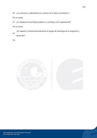 254
64 ¿Los procesos y administrativos cuentan con el apoyo tecnológico?
No se cuenta
65 ¿Es moderna la tecnología productiva, contribuye en la organización?
No se cuenta
66
¿Se capacita y entrena frecuentemente al equipo de tecnología & investigación y
desarrollo?
No
 