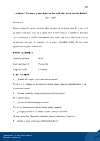 255
Apéndices E: Cuestionario Sobre Dirección Estratégica Del Sector Salud De Junín al
2017 – 2027
Buenos días:
Estamos realizando una investigación sobre los centros y puestos de salud del primer nivel
de atención del sector salud en la región Junín. Nuestro objetivo es conocer las funciones
que se ejecutan en el establecimiento donde usted trabaja, por lo que solicitamos su apoyo
en contestar una serie de preguntas con la mayor sinceridad posible. De ante mano
agradecemos su gentil colaboración.
DATOS GENERALES
Nombre y apellidos Nilda
Centro de Salud I-4 Concepción
Cargo que ocupa Enfermera
CUESTIONARIO
1 ¿Se desarrolla un proceso de planeamiento formal?
Nosotros si lo realizamo ya que deseamos ser una unidad ejecutora independiente de la red
del valle del Mantaro.
2 ¿Se tiene una visión, misión y objetivos estratégicos claros?
Si, lo tenemos claro.
3 ¿Es adecuado el diseño organizacional?
No, por eso buscamos convertirnos en una unidad ejecutora.
4 ¿La especificación de las labores es clara y conocida por todos?
Si, somo un total de 24 personas laborando, tenemos clara nuestra funciones.
5 ¿Es alta la moral y motivación de los trabajadores?
 