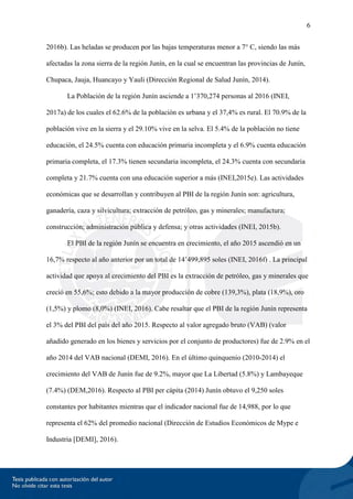 6
2016b). Las heladas se producen por las bajas temperaturas menor a 7° C, siendo las más
afectadas la zona sierra de la región Junín, en la cual se encuentran las provincias de Junín,
Chupaca, Jauja, Huancayo y Yauli (Dirección Regional de Salud Junín, 2014).
La Población de la región Junín asciende a 1’370,274 personas al 2016 (INEI,
2017a) de los cuales el 62.6% de la población es urbana y el 37,4% es rural. El 70.9% de la
población vive en la sierra y el 29.10% vive en la selva. El 5.4% de la población no tiene
educación, el 24.5% cuenta con educación primaria incompleta y el 6.9% cuenta educación
primaria completa, el 17.3% tienen secundaria incompleta, el 24.3% cuenta con secundaria
completa y 21.7% cuenta con una educación superior a más (INEI,2015e). Las actividades
económicas que se desarrollan y contribuyen al PBI de la región Junín son: agricultura,
ganadería, caza y silvicultura; extracción de petróleo, gas y minerales; manufactura;
construcción; administración pública y defensa; y otras actividades (INEI, 2015b).
El PBI de la región Junín se encuentra en crecimiento, el año 2015 ascendió en un
16,7% respecto al año anterior por un total de 14’499,895 soles (INEI, 2016f) . La principal
actividad que apoya al crecimiento del PBI es la extracción de petróleo, gas y minerales que
creció en 55,6%; esto debido a la mayor producción de cobre (139,3%), plata (18,9%), oro
(1,5%) y plomo (8,0%) (INEI, 2016). Cabe resaltar que el PBI de la región Junín representa
el 3% del PBI del país del año 2015. Respecto al valor agregado bruto (VAB) (valor
añadido generado en los bienes y servicios por el conjunto de productores) fue de 2.9% en el
año 2014 del VAB nacional (DEMI, 2016). En el último quinquenio (2010-2014) el
crecimiento del VAB de Junín fue de 9.2%, mayor que La Libertad (5.8%) y Lambayeque
(7.4%) (DEM,2016). Respecto al PBI per cápita (2014) Junín obtuvo el 9,250 soles
constantes por habitantes mientras que el indicador nacional fue de 14,988, por lo que
representa el 62% del promedio nacional (Dirección de Estudios Económicos de Mype e
Industria [DEMI], 2016).
 
