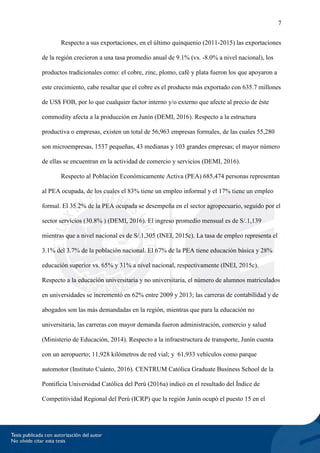 7
Respecto a sus exportaciones, en el último quinquenio (2011-2015) las exportaciones
de la región crecieron a una tasa promedio anual de 9.1% (vs. -8.0% a nivel nacional), los
productos tradicionales como: el cobre, zinc, plomo, café y plata fueron los que apoyaron a
este crecimiento, cabe resaltar que el cobre es el producto más exportado con 635.7 millones
de US$ FOB, por lo que cualquier factor interno y/o externo que afecte al precio de éste
commodity afecta a la producción en Junín (DEMI, 2016). Respecto a la estructura
productiva o empresas, existen un total de 56,963 empresas formales, de las cuales 55,280
son microempresas, 1537 pequeñas, 43 medianas y 103 grandes empresas; el mayor número
de ellas se encuentran en la actividad de comercio y servicios (DEMI, 2016).
Respecto al Población Económicamente Activa (PEA) 685,474 personas representan
al PEA ocupada, de los cuales el 83% tiene un empleo informal y el 17% tiene un empleo
formal. El 35.2% de la PEA ocupada se desempeña en el sector agropecuario, seguido por el
sector servicios (30.8% ) (DEMI, 2016). El ingreso promedio mensual es de S/.1,139
mientras que a nivel nacional es de S/.1,305 (INEI, 2015c). La tasa de empleo representa el
3.1% del 3.7% de la población nacional. El 67% de la PEA tiene educación básica y 28%
educación superior vs. 65% y 31% a nivel nacional, respectivamente (INEI, 2015c).
Respecto a la educación universitaria y no universitaria, el número de alumnos matriculados
en universidades se incrementó en 62% entre 2009 y 2013; las carreras de contabilidad y de
abogados son las más demandadas en la región, mientras que para la educación no
universitaria, las carreras con mayor demanda fueron administración, comercio y salud
(Ministerio de Educación, 2014). Respecto a la infraestructura de transporte, Junín cuenta
con un aeropuerto; 11,928 kilómetros de red vial; y 61,933 vehículos como parque
automotor (Instituto Cuánto, 2016). CENTRUM Católica Graduate Business School de la
Pontificia Universidad Católica del Perú (2016a) indicó en el resultado del Índice de
Competitividad Regional del Perú (ICRP) que la región Junín ocupó el puesto 15 en el
 