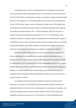 14
El presupuesto para el sector salud ha presentado un crecimiento en estos últimos
años, pues para el año 2016, el presupuesto fue de S/ 8,582 millones y el proyecto del 2017
fue de S/ 8,653 millones. El incremento es mínimo, por ejemplo, el Seguro Integral de Salud
pasa de S/1,622 millones a S/ 1,354 millones (MEF, 2017b) es decir, hay una disminución
de casi S/ 268 millones. Según voceros del Ministerio de Salud, estos S/ 268 millones han
sido incluidos en las transferencias que se harán a los gobiernos regionales para el pago de
los servidores del régimen laboral 1057 – CAS (El Montonero, 2016). Por otro lado, se
resalta el incremento presupuestal de Susalud, de S/ 45,575 a S/ 47,499 millones, caber
resaltar que Susalud se encarga de vigilar el cumplimiento de los derechos de los usuarios y
consumidores de los servicios de salud, por lo que no tiene un impacto directo en la atención
de salud del ciudadano, cabe resaltar que hubo un incremento de afiliados a un seguro de
salud, pero no el incremento del presupuesto en salud para atender dicha población.
El Sistema de Salud pública del Perú se ha mostrado ineficiente en sus procesos,
avances tecnológicos y de innovación; con una polarización de modelos opuestos de
sistemas de salud, una débil rectoría y una inestabilidad por parte de una política de estado
en salud (Sánchez, 2014). Cada una de las IAFAS es independiente una de la otra, existe un
historial clínico del paciente por cada aseguradora y diferente estructura para la atención de
pacientes. No existe coordinación de actividades para la prevención de salud entre las
aseguradoras por las distintas fuentes de financiamiento, políticas para el uso del seguro, y
entes que regulan sus fondos.
La inequidad y las frustraciones de la población peruana son crecientes por el
desamparo en el primer nivel de atención del sistema nacional de salud, la insuficiente y
demorada atención en los otros niveles, la sobresaturación en emergencias y hospitales, y las
frecuentes huelgas por parte del recurso humano (Sánchez, 2014). Cabe resaltar que la
inequidad se encuentra asociada con el nivel de pobreza en el Perú, principalmente de
 