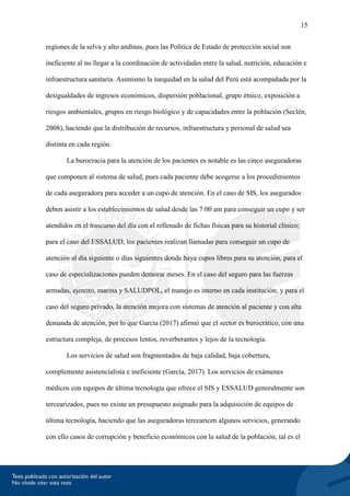 15
regiones de la selva y alto andinas, pues las Política de Estado de protección social son
ineficiente al no llegar a la coordinación de actividades entre la salud, nutrición, educación e
infraestructura sanitaria. Asimismo la inequidad en la salud del Perú está acompañada por la
desigualdades de ingresos económicos, dispersión poblacional, grupo étnico, exposición a
riesgos ambientales, grupos en riesgo biológico y de capacidades entre la población (Seclén,
2008), haciendo que la distribución de recursos, infraestructura y personal de salud sea
distinta en cada región.
La burocracia para la atención de los pacientes es notable es las cinco aseguradoras
que componen al sistema de salud, pues cada paciente debe acogerse a los procedimientos
de cada aseguradora para acceder a un cupo de atención. En el caso de SIS, los asegurados
deben asistir a los establecimientos de salud desde las 7:00 am para conseguir un cupo y ser
atendidos en el trascurso del día con el rellenado de fichas físicas para su historial clínico;
para el caso del ESSALUD, los pacientes realizan llamadas para conseguir un cupo de
atención al día siguiente o días siguientes donde haya cupos libres para su atención, para el
caso de especializaciones pueden demorar meses. En el caso del seguro para las fuerzas
armadas, ejercito, marina y SALUDPOL, el manejo es interno en cada institución; y para el
caso del seguro privado, la atención mejora con sistemas de atención al paciente y con alta
demanda de atención, por lo que García (2017) afirmó que el sector es burocrático, con una
estructura compleja, de procesos lentos, reverberantes y lejos de la tecnología.
Los servicios de salud son fragmentados de baja calidad, baja cobertura,
complemente asistencialista e ineficiente (García, 2017). Los servicios de exámenes
médicos con equipos de última tecnología que ofrece el SIS y ESSALUD generalmente son
tercearizados, pues no existe un presupuesto asignado para la adquisición de equipos de
última tecnología, haciendo que las aseguradoras tercearicen algunos servicios, generando
con ello casos de corrupción y beneficio económicos con la salud de la población, tal es el
 