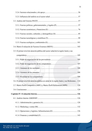 iii
3.2.4. Sectores relacionados y de apoyo....................................................................... 56
3.2.5. Influencia del análisis en el sector salud ............................................................ 57
3.3. Análisis del Entorno PESTE...................................................................................... 57
3.3.1. Fuerzas políticas, gubernamentales, y legales (P).............................................. 57
3.3.2. Fuerzas económicas y financieras (E) ................................................................ 76
3.3.3. Fuerzas sociales, culturales, y demográficas (S)................................................ 85
3.3.4. Fuerzas tecnológicas y científicas (T) ................................................................ 99
3.3.5. Fuerzas ecológicas y ambientales (E)............................................................... 101
3.4. Matriz Evaluación de Factores Externos (MEFE) ................................................... 103
3.5. El primer nivel de atención pública del sector salud de la región Junín y sus
competidores ............................................................................................................ 105
3.5.1. Poder de negociación de los proveedores......................................................... 105
3.5.2. Poder de negociación de los compradores........................................................ 107
3.5.3. Amenaza de los sustitutos ................................................................................ 108
3.5.4. Amenaza de los entrantes ................................................................................. 108
3.5.5. Rivalidad de los competidores.......................................................................... 108
3.6. El primer nivel de atención pública en salud de la región Junín y sus Referentes... 114
3.7. Matriz Perfil Competitivo (MPC) y Matriz Perfil Referencial (MPR).................... 120
3.8. Conclusiones ............................................................................................................ 124
Capítulo IV: Evaluación Interna...................................................................................... 126
4.1. Análisis Interno AMOFHIT..................................................................................... 126
4.1.1. Administración y gerencia (A) ......................................................................... 126
4.1.2. Marketing y ventas (M).................................................................................... 132
4.1.3. Operaciones y logística. Infraestructura (O) .................................................... 136
4.1.4. Finanzas y contabilidad (F) .............................................................................. 143
 