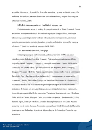56
seguridad alimentaria y de nutrición: desarrollo sostenible y gestión ambiental; protección
ambiental del territorio peruano; eliminación total del terrorismo y un país sin corrupción
(Acuerdo Nacional, 2014).
3.2.3. Estrategia, estructura, y rivalidad de las empresas
En latinoamérica, según el ranking de competitividad de la World Economic Forum
Evolución, la competencia directa del Perú es Uruguay en: competitividad, tecnología,
educación y educación primaria. Chile en: infraestructura, macroeconomía, enseñanza
superior, entrenamiento, mercado financiero, negocios sofisticados, innovación, bienes y
eficiencia. Y Brasil en: tamaño de mercado (WEF, 2017).
3.2.4. Sectores relacionados y de apoyo
Está compuestos por: La Comunidad Andina de Naciones (CAN) con países
miembros como: Bolivia, Colombia, Ecuador y Perú; y países asociados como: Chile,
Argentina, Brasil, Paraguay, y Uruguay; y como país observador a España. El Mercado
Común del Sur (MERCOSUR) que está constituido por Argentina, Brasil, Paraguay,
Uruguay, Venezuela y Bolivia. Perú se encuentra como país asociado. Foro de Cooperación
Económica Asia – Pacífico, donde se incluyen las 21 economías para la cooperación
económica y técnica; facilitación de negocios, liberalización de comercio e inversiones.
Alianza del Pacífico con el fin de una integración profunda para avanzar con la libre
circulación de bienes, servicios, capitales y personas; e impulsar un mayor crecimiento,
desarrollo y competitividad de las economías. Tratados de libre comercio con: : Honduras,
Chile, México, Canada, Singapur, China, Asociación Europea de Libre Comercio (EFTA),
Panamá, Japón, Corea y Costa Rica. Acuerdos de complementación con Cuba. Acuerdo
comercial con la Unión Europea. Promoción comercial con EEUU. Protocolo de liberación
de comercio con Tailandia y Acuerdo de Alcance Parcial de Naturaleza Comercial con
Venezuela.
 