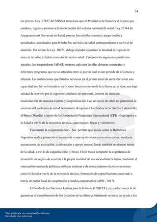 74
los provea. Ley 27657 del MINSA menciona que el Ministerio de Salud es el órgano que
conduce, regula y promueve la intervención del sistema nacional de salud. Ley 29344 de
Aseguramiento Universal en Salud, precisa los establecimientos categorizados y
acreditados, autorizados para brindar los servicios de salud correspondiente a su nivel de
atención. Por último la Ley 30073, delega al poder ejecutivo la facultad de legislar en
materia de salud y fortalecimiento del sector salud. Teniendo los siguientes problemas
actuales, las aseguradoras IAFAS, propone cada una de ellas diversas estrategias y
diferentes programas que no se articulan entre sí, por lo cual existe perdida de eficiencia y
eficacia. Las instituciones que brindan servicios en el primer nivel de atención tienen una
capacidad resolutiva limitada e ineficiente funcionamiento de la referencia, se tiene una baja
calidad de servicio por lo siguiente: maltrato del personal, demora de atención,
insatisfacción en atención externa y hospitalización. Los servicios de salud no garantizan la
solución del problema de salud del usuario. Respecto a los fondos de la Banca en desarrollo,
el Banco Mundial a través de la Cooperación Financiera Internacional (CFI) ofrece apoyo a
la Salud a través de la asistencia técnica, capacitación, becas y voluntarios.
Finalmente la cooperación Sur – Sur, permite que países como la República
Argentina realice proyectos conjuntos de cooperación técnica con otros países, mediante
mecanismos de asociación, colaboración y apoyo mutuo; donde también se abarcan temas
de la salud, a través de capacitaciones y becas. Chile busca compartir la experiencia de
desarrollo de su país de acuerdo a la propia realidad de sus socios-beneficiarios, mediante el
intercambio mutuo de políticas públicas exitosas y de conocimientos técnicos en temas
como la Salud a través de la asistencia técnica, formación de capital humano avanzado a
través de punto focal de cooperación y fondos concursables (APIC, 2017).
El Fondo de las Naciones Unidas para la Infancia (UNICEF), cuyo objetivo es la de
garantizar el cumplimiento de los derechos de la infancia, brindando servicio de ayuda a los
 