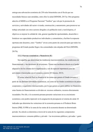 76
entrega una subvención económica de 250 soles bimestrales con el fin de que sus
necesidades básicas sean atendidas, entre ellos la salud (MINDIS, 2017a). Otro programa
adscrito al MIDIS es el Programa Nacional “Tambos” que vela por la prestación de
servicios y actividades del sector vivienda, construcción y saneamiento, para promover un
trabajo articulado con otros sectores dirigidos a la población rural y rural dispersa, el
objetivos es mejorar la calidad de vida, generar igualdad de oportunidades, desarrollar o
fortalecer sus capacidades productivas individuales y comunitarias y facilitar la respuesta
oportuna ante desastres, estos “Tambos” sirven como punto de conexión para que todos los
programas del Estado puedan llegar a las comunidades más alejadas del Perú (MINDIS,
2017b).
3.3.2. Fuerzas económicas y financieras (E)
Son aquellas que determinan las tendencias macroeconómicas, las condiciones de
financiamiento, y las decisiones de inversiones. Tienen una incidencia directa en el poder
adquisitivo de los clientes de la organización y son de especial importancia para las
actividades relacionadas con el comercio exterior (D´Alessio, 2015).
El sector salud del Perú se financia de las rentas que genera el Estado peruano a
partir de sus distintas actividades económicas, así como de los fondos económicos de países
cooperantes y organismos internacionales, por lo que genera un gasto público no financiero;
estas fuentes de financiamiento se dividen en: recursos ordinarios, recursos directamente
recaudados. Por ello, si la economía peruana presenta variaciones en su crecimiento
económico, esto podría repercutir en la asignación de presupuesto al sistema de salud. El
indicador que determina las variaciones de la economía peruana es el Producto Bruto
Interno [PBI]. El PBI es la suma de las rentas de la economía durante un determinado
periodo. Su cálculo se determina a través de la suma de los siguientes componentes
macroeconómicos: consumo público y privado + las inversiones públicas y privadas + gasto
 