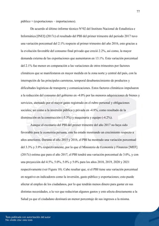 77
público + (exportaciones – importaciones).
De acuerdo al último informe técnico N°02 del Instituto Nacional de Estadística e
Informática [INEI] (2017c) el resultado del PBI del primer trimestre del periodo 2017 tuvo
una variación porcentual del 2.1% respecto al primer trimestre del año 2016, esto gracias a
la evolución favorable del consumo final privado que creció 2.2%, así como, la mayor
demanda externa de las exportaciones que aumentaron en 13.1%. Esta variación porcentual
del 2.1% fue menor en comparación a las variaciones de otros trimestres por factores
climáticos que se manifestaron en mayor medida en la zona norte y central del país, con la
interrupción de las principales carreteras, temporal desabastecimiento de productos y
dificultades logísticas de transporte y comunicaciones. Estos factores climáticos impulsaron
a la reducción del consumo del gobierno en -4.0% por las menores adquisiciones de bienes y
servicios, atenuado por el mayor gasto registrado en el rubro personal y obligaciones
sociales; así como a la inversión pública y privada en -4.8%, como resultado de la
disminución en la construcción (-5.3%) y maquinaria y equipo (-4.2%).
Aunque el escenario del PBI del primer trimestre del año 2017 no haya sido
favorable para la economía peruana, este ha estado mostrando un crecimiento respecto a
años anteriores. Durante el año 2015 y 2016, el PBI ha mostrado una variación porcentual
del 3.3% y 3.9% respectivamente, por lo que el Ministerio de Economía y Finanzas [MEF]
(2017c) estima que para el año 2017, el PBI tendrá una variación porcentual de 3.0%, y con
una proyección del 4.5%, 5.0%, 5.0% y 5.0% para los años 2018, 2019, 2020 y 2021
respectivamente (ver Figura 18). Cabe resaltar que, si el PBI tiene una variación porcentual
en negativo en indicadores como la inversión, gasto público y exportaciones; esto puede
afectar al empleo de los ciudadanos, por lo que tendrán menos dinero para gastar en sus
distintas necesidades, a la vez que reducirían algunos gastos y esto afecta directamente a la
Salud ya que el ciudadano destinará un menor porcentaje de sus ingresos a la misma.
 