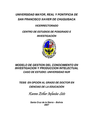 UNIVERSIDAD MAYOR, REAL Y PONTIFICIA DE
 SAN FRANCISCO XAVIER DE CHUQUISACA

             VICERRECTORADO

    CENTRO DE ESTUDIOS DE POSGRADO E
               INVESTIGACIÓN




MODELO DE GESTION DEL CONOCIMIENTO EN
INVESTIGACION Y PRODUCCION INTELECTUAL
    CASO DE ESTUDIO: UNIVERSIDAD NUR



  TESIS EN OPCIÓN AL GRADO DE DOCTOR EN
        CIENCIAS DE LA EDUCACIÓN

        Karem Esther Infantas Soto
         Santa Cruz de la Sierra – Bolivia
                      2007
 