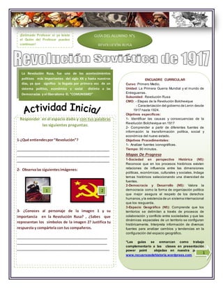 ENCUADRE CURRICULAR
Curso: Primero Medio.
Unidad: La Primera Guerra Mundial y el mundo de
Entreguerras.
Subunidad: Revolución Rusa
CMO: - Etapas de la Revolución Bolchevique
- Caracterización del gobierno de Lenin desde
1917 hasta 1924.
Objetivos específicos:
1- Identificar las causas y consecuencias de la
Revolución Bolchevique en 1917
2- Comprender a partir de diferentes fuentes de
información la transformación política, social y
económica del nuevo estado.
Objetivos Procedimentales:
1- Analizar fuentes iconográficas.
Tiempo: 90 minutos.
Mapas De Progreso
1-Sociedad en perspectiva Histórica (N5):
Reconoce que en los procesos históricos existen
relaciones de influencia entre las dimensiones
políticas, económicas, culturales y sociales. Indaga
temas históricos seleccionando una diversidad de
fuentes.
2-Democracia y Desarrollo (N5): Valora la
democracia como la forma de organización política
que mejor asegura el respeto de los derechos
humanos,y la existencia de un sistema internacional
que los resguarda.
3-Espacio Geográfico (N5): Comprende que los
territorios se delimitan a través de procesos de
colaboración y conflicto entre sociedades y que las
dinámicas espaciales de un territorio se configuran
históricamente. Interpreta información de diversas
fuentes para analizar cambios y tendencias en la
configuración del espacio geográfico.
*Las guías se enmarcan como trabajo
complementario a las clases en presentación
power point alojadas en nuestra página:
www.recusrsosdehistoria.wordprees.com
Responder en el espacio dado y con tus palabras
las siguientes preguntas:
GUÍA DEL ALUMNO N°5
REVOLUCIÓN RUSA
La Revolución Rusa, fue uno de los acontecimientos
políticos más importantes del siglo XX y hasta nuestros
días, ya que significo la llegada por primera vez de un
sistema político, económico y social distinto a las
Democracias y el liberalismo EL “COMUNISMO”
1-¿Qué entiendespor“Revolución”?
_______________________________________________
_______________________________________________
_______________________________________________
2- Observalas siguientesimágenes:
3- ¿Conoces al personaje de la imagen 1 y su
importancia en la Revolución Rusa? , ¿Sabes que
representan los símbolos de la imagen 2? Justifica tu
respuesta y compártela con tus compañeros.
_______________________________________________
_______________________________________________
_______________________________________________
1 2
¡Estimado Profesor si ya leíste
el Guión del Profesor puedes
continuar!
1
 
