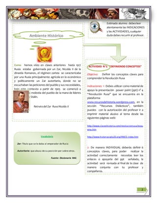 Estimado alumno debesleer
atentamente las INDICACIONES
y las ACTIVIDADES, cualquier
duda debes recurrir al profesor.
Como hemos visto en clases anteriores hasta 1917
Rusia estaba gobernada por un Zar, Nicolás II de la
dinastía Romanov, el régimen zarista se caracterizaba
por una Rusia principalmente agrícola en lo económico
y políticamente un Zar autoritario, donde no se
escuchaban las peticiones del pueblo y sus necesidades,
bajo este contexto a partir de 1905 se comenzó a
manifestar la molestia del pueblo de la mano de líderes
como Lenin y Stalin.
Pues bien ahora ¡VAMOS A TRABAJAR!
ACTIVIDAD N°1: “DEFINIENDO CONCEPTOS”
Objetivo: Definir los conceptos claves para
comprender la Revolución Rusa
Indicaciones: 1- Debes utilizar como material de
apoyo la presentación power point (ppt) n° 4
“Revolución Rusa” que se encuentra en la
plataforma
www.recurosdehistoria.wordpress.com, en la
sección “Recursos Didácticos”, también
puedes con la autorización del profesor ir a
imprimir material alusivo al tema desde las
siguientes páginas web:
http://www.claseshistoria.com/revolucionrusa/esqu
ema.htm
http://www.historiasiglo20.org/HM/2-index.htm
2- De manera INDIVIDUAL deberás definir 6
conceptos claves, para poder realizar la
actividad correctamente necesitas leer los
enlaces o apoyarte del ppt señalado, la
actividad será revisada al final de la clase de
manera conjunta con tu profesor y
compañeros.
Si tienes dudas recuerda que tu profesor te
puede ayudar y guiar en el trabajo
2
Ambiente Histórico
Retratodel Zar RusoNicolás II
Vocabulario
Zar: Título que se le daba al emperador de Rusia
Autoritario: que abusa de su posición por sobre otros.
Fuente: Diccionario RAE.
 