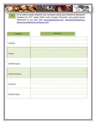 1-Soviets
2-Duma
3-Bolcheviques
4-Mencheviques
5-Zarismo
6-Ejercito Rojo
Concepto Definición
1.1 En el cuadro puedes observar seis conceptos claves para entender la Revolución
Soviética de 1917, debes Definir cada concepto. Recuerda que puedes buscar
información en los sitos web: www.claseshistoria.com, www.historiasiglo20.org,
www.recurosdehistoria.wordpress.com.
 
