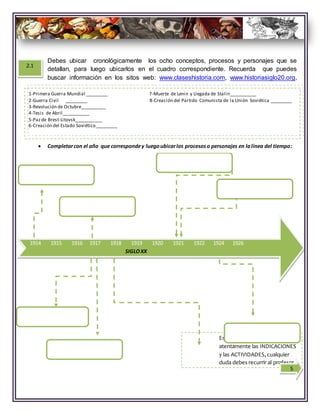 Estimado alumno debesleer
atentamente las INDICACIONES
y las ACTIVIDADES, cualquier
duda debes recurrir al profesor.
1914 1915 1916 1917 1918 1919 1920 1921 1922 1924 1926
SIGLOXX
1-Primera Guerra Mundial _________ 7-Muerte de Lenin y Llegada de Stalin___________
2-Guerra Civil _________ 8-Creación del Partido Comunista de la Unión Soviética _________
3-Revolución de Octubre__________
4-Tesis de Abril___________
5-Pazde Brest-Litovsk___________
6-Creación del Estado Soviético_________
2.1
5
Debes ubicar cronológicamente los ocho conceptos, procesos y personajes que se
detallan, para luego ubicarlos en el cuadro correspondiente. Recuerda que puedes
buscar información en los sitos web: www.claseshistoria.com, www.historiasiglo20.org,
www.recurosdehistoria.wordpress.com.
 Completarcon el año que correspondey luegoubicarlos procesoso personajes en lalínea del tiempo:
 