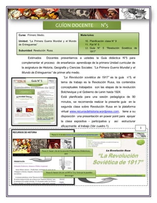 Estimados Docentes presentamos a ustedes la Guía didáctica N°5 para
complementar el proceso de enseñanza- aprendizaje de la primera Unidad curricular de
la asignatura de Historia, Geografía y Ciencias Sociales: “La Primera Guerra Mundial y el
Mundo de Entreguerras” de primer año medio.
“La Revolución soviética de 1917” es la guía n°5, el
tema de trabajo es la Revolución Rusa, los contenidos
conceptuales trabajados son las etapas de la revolución
Bolchevique y el Gobierno de Lenin hasta 1924.
Está planificada para una sesión pedagógica de 90
minutos, se recomienda realizar la presente guía en la
segunda clase sobre Revolución Rusa en la plataforma
virtual www.recurosdehistoria.wordpress.com, tiene a su
disposición una presentación en power point para apoyar
la clase expositiva - participativa y así estructurar
eficazmente el trabajo (Ver cuadro 1).
GUÍON DOCENTE N°5
Guía N° 5
1
Paso 1: ir al sitiowww.recurosdehistoria.worpress.com
Paso 2: hacer clic en la sección Propuestas Didácticas,
PPT
Paso 3: hacer clic en el PPTn° 5 y listo ya lo puedes
descargar
Curso: Primero Medio.
Unidad: “La Primera Guerra Mundial y el Mundo
de Entreguerras”
Subunidad: Revolución Rusa.
Materiales:
10. Planificación clase N° 9
11. Ppt N° 5
12. Guía N° 5 “Revolución Soviética de
1917”
 