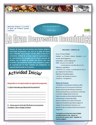 13
ENCUADRE CURRICULAR
Curso: Primero Medio
Unidad: La Primera Guerra Mundial y el
mundo de Entreguerras.
Subunidad: La Gran Depresión
CMO: -Causas crisis del 29
- consecuencias sociales de la crisis
Objetivos específicos:
1-Analizar las causas y consecuencias de la
gran depresión económica
Objetivos Procedimentales:
1-Análisis de Fuentes Primarias.
2-Análisis iconográfico.
Mapas De Progreso
1-Sociedad en perspectiva Histórica (N5):
Reconoce que en los procesos históricos
existen relaciones deinfluencia entrelas
dimensiones políticas,económicas,culturales
y sociales.Indaga temas históricos
seleccionando una diversidad de fuentes.
2-Democracia y Desarrollo (N5):
Valora la democracia como la forma de
organización política quemejor asegura el
respeto de los derechos humanos,y la
existencia de un sistema internacional quelos
resguarda.
*Las guías se enmarcancomo trabajo
complementario a las clases en
presentación power point alojadas en
nuestra página:
www.recusrsosdehistoria.wordprees.com
Después de largos años de bonanza para Estados Unidos la
interrumpe bruscamente una crisis en la bolsa de Nueva
York, el llamado “Jueves Negro” del año 1929. La causa fue el
crecimiento artificial de la bolsa a base de especulaciones y
de saturamiento del mercado, por las ventas excesivas de
acciones, por el miedo de perder sus dineros ante una
inevitable crisis económica, dando como resultado la quiebra
de empresas por no tener capitales, por consiguiente un
aumento desmesurado en la cesantía.
¡Estimado Profesor si ya leíste
el Guión del Profesor puedes
continuar!
Responderen el espaciodado las siguientespreguntas:
1-¿Qué entiendesporDepresiónEconómica?
_____________________________________________
_____________________________________________
_____________________________________________
_____________________________________________
_____________________________________________
2- ¿Creesque la crisisdel 29 afecto a la economía
mundial o sóloa Estado Unidos?
_____________________________________________
_____________________________________________
_____________________________________________
_____________________________________________
_____________________________________________
GUÍA DEL ALUMNO N°6
CRISIS 1929
 