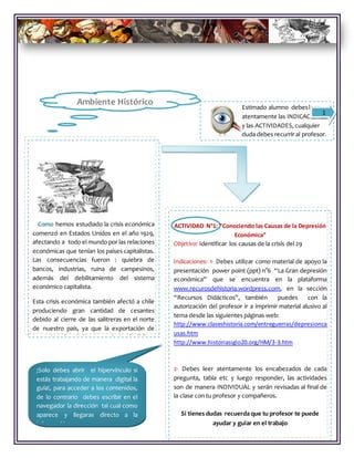 Estimado alumno debesleer
atentamente las INDICACIONES
y las ACTIVIDADES, cualquier
duda debes recurrir al profesor.
Como hemos estudiado la crisis económica
comenzó en Estados Unidos en el año 1929,
afectando a todo el mundo por las relaciones
económicas que tenían los países capitalistas.
Las consecuencias fueron : quiebra de
bancos, industrias, ruina de campesinos,
además del debilitamiento del sistema
económico capitalista.
Esta crisis económica también afectó a chile
produciendo gran cantidad de cesantes
debido al cierre de las salitreras en el norte
de nuestro país, ya que la exportación de
este mineral era la base económica de Chile.
1
ACTIVIDAD N°1: “Conociendo las Causas de la Depresión
Económica”
Objetivo: Identificar los causas de la crisis del 29
Indicaciones: 1- Debes utilizar como material de apoyo la
presentación power point (ppt) n°6 “La Gran depresión
económica” que se encuentra en la plataforma
www.recurosdehistoria.wordpress.com, en la sección
“Recursos Didácticos”, también puedes con la
autorización del profesor ir a imprimir material alusivo al
tema desde las siguientes páginas web:
http://www.claseshistoria.com/entreguerras/depresionca
usas.htm
http://www.historiasiglo20.org/HM/3-3.htm
2- Debes leer atentamente los encabezados de cada
pregunta, tabla etc y luego responder, las actividades
son de manera INDIVIDUAL y serán revisadas al final de
la clase con tu profesor y compañeros.
Si tienes dudas recuerda que tu profesor te puede
ayudar y guiar en el trabajo
¡Solo debes abrir el hipervínculo si
estás trabajando de manera digital la
guía!, para acceder a los contenidos,
de lo contrario debes escribir en el
navegador la dirección tal cual como
aparece y llegaras directo a la
información ………………….
Ambiente Histórico
 