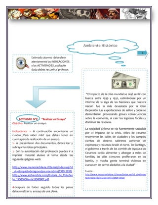 Estimado alumno debesleer
atentamente las INDICACIONES
y las ACTIVIDADES, cualquier
duda debes recurrir al profesor.
3
“El impacto de la crisis mundial se dejó sentir con
fuerza entre 1939 y 1932, estimándose por un
informe de la Liga de las Naciones que nuestra
nación fue la más devastada por la Gran
Depresión. Las exportaciones de salitre y cobre se
derrumbaron provocando graves consecuencias
sobre la economía, al caer los ingresos fiscales y
disminuir las reservas.
La sociedad Chilena se vio fuertemente sacudida
por el impacto de la crisis. Miles de cesante
recorrieron las calles de ciudades y los campos;
cientos de obreros salitreros volvieron sin
esperanza y recursos desde el norte. En Santiago,
el gobierno a través de los comités de Ayuda a los
Cesantes debió alimentar y albergar a miles de
familias; las ollas comunes proliferaron en los
barrios, y mucha gente terminó viviendo en
cuevas en los cerros aledaños a la ciudad”
Fuente:
http://www.memoriachilena.cl/temas/index.asp?id_ut=elimpac
todelagrandpresioenchile(1929-1932)
Pues bien ahora ¡VAMOS A TRABAJAR!
Ambiente Histórico
ACTIVIDAD N°2: “Realizar un Ensayo”
Objetivo: Realizar un ensayo.
Indicaciones: 1- A continuación encontraras un
cuadro ¡Para saber más! que debes tener en
cuenta para la realización de un ensayo.
2- se presentaran dos documentos, debes leer y
subrayar las ideas principales.
3- Con la autorización del profesor/a puedes ir a
imprimir material alusivo al tema desde las
siguientes páginas web:
http://www.memoriachilena.cl/temas/index.asp?id
_ut=elimpactodelagrandpresioenchile(1929-1932)
http://www.archivochile.com/Historia_de_Chile/an
te_1950/HCHante19500007.pdf
4-después de haber seguido todos los pasos
debes realizar tu ensayo de una plana.
 