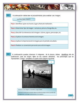 A continuación debes leer el procedimiento para analizar una imagen.
Paso 1: Identificar quien es el autor, lugar y fecha de realización.
Paso 2: Determinar tipo de imagen : caricatura, pintura, fotografía, etc.
Paso 3: Describir los elementos de la imagen: colores, signos, personajes, etc
Paso 4: Explicar el contexto histórico de la imagen.
Paso 5: Explicar la importancia de la imagen para el período estudiado.
Paso 6: Realizar un comentario personal acerca de la imagen.
3.1
3.2 A continuación puedes observar 4 imágenes de la época, debes identificar año de
publicación, país de origen, fíjate en los colores utilizados, los personajes que se
representan y luego completa el cuadro de la página siguiente.
1
Camino a Los Ángeles, Dorothea Lange (1937)
Destaca la ironía de unanuncio sobre el confort de viajar entren cuando dos
emigrantes se dirigen caminando a los ángeles
9
¡¡¡¡¡¡Para Saber Más!!!!!
 