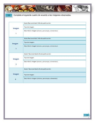 Imagen
1
Autor/Nacionalidad / Año de publicación:
Tipo de imagen:
Describe la imagen (colores, personajes, elementos):
Imagen
2
Autor/Nacionalidad / Año de publicación:
Tipo de imagen::
Describe la imagen (colores, personajes, elementos):
Imagen
3
Autor/ Nacionalidad/ año de publicación:
Tipo de imagen:
Describe la imagen (colores, personajes, elementos):
Imagen
4
Autor/ Nacionalidad/ año de publicación:
Tipo de imagen:
Describe la imagen (colores, personajes, elementos)
3.4 Completa el siguiente cuadro de acuerdo a las imágenes observadas.
11
 
