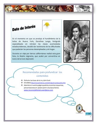 Recomendados para profundizar los
contenidos
 Película:LasUvas de la ira,JohnFord.
 SitioWeb:http://claseshistoria.com/entreguerras/esquema.htm
 Ademásennuestrapáginapodrásencontraresquemas,
presentacionesen powerpoint alusivasal tema:
www.recursosdehistoria.wordpress.com
15
En el momento en que se produjo el hundimiento de la
bolsa de Nueva York, Dorothea Lange, fotógrafa
especializada en retratar las clases acomodadas
estadounidenses, decidió dar testimonio de las dificultades
que padecían las personas desempleadas y sin hogar.
Durante un viaje por tierras californianas realizó esta gran
foto, la Madre migrante, que acabó por convertirse en
icono de la Gran depresión
 