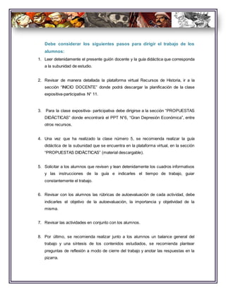 Debe considerar los siguientes pasos para dirigir el trabajo de los
alumnos:
1. Leer detenidamente el presente guión docente y la guía didáctica que corresponda
a la subunidad de estudio.
2. Revisar de manera detallada la plataforma virtual Recursos de Historia, ir a la
sección “INICIO DOCENTE” donde podrá descargar la planificación de la clase
expositiva-participativa N° 11.
3. Para la clase expositiva- participativa debe dirigirse a la sección “PROPUESTAS
DIDÁCTICAS” donde encontrará el PPT N°6, “Gran Depresión Económica”, entre
otros recursos.
4. Una vez que ha realizado la clase número 5, se recomienda realizar la guía
didáctica de la subunidad que se encuentra en la plataforma virtual, en la sección
“PROPUESTAS DIDÁCTICAS” (material descargable).
5. Solicitar a los alumnos que revisen y lean detenidamente los cuadros informativos
y las instrucciones de la guía e indicarles el tiempo de trabajo, guiar
constantemente el trabajo.
6. Revisar con los alumnos las rúbricas de autoevaluación de cada actividad, debe
indicarles el objetivo de la autoevaluación, la importancia y objetividad de la
misma.
7. Revisar las actividades en conjunto con los alumnos.
8. Por último, se recomienda realizar junto a los alumnos un balance general del
trabajo y una síntesis de los contenidos estudiados, se recomienda plantear
preguntas de reflexión a modo de cierre del trabajo y anotar las respuestas en la
pizarra.
 