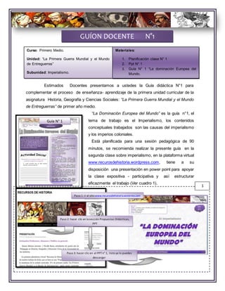 Estimados Docentes presentamos a ustedes la Guía didáctica N°1 para
complementar el proceso de enseñanza- aprendizaje de la primera unidad curricular de la
asignatura Historia, Geografía y Ciencias Sociales: “La Primera Guerra Mundial y el Mundo
de Entreguerras” de primer año medio.
“La Dominación Europea del Mundo” es la guía n°1, el
tema de trabajo es el Imperialismo, los contenidos
conceptuales trabajados son las causas del imperialismo
y los imperios coloniales.
Está planificada para una sesión pedagógica de 90
minutos, se recomienda realizar la presente guía en la
segunda clase sobre imperialismo, en la plataforma virtual
www.recurosdehistoria.wordpress.com, tiene a su
disposición una presentación en power point para apoyar
la clase expositiva - participativa y así estructurar
eficazmente el trabajo (Ver cuadro 1).
GUÍON DOCENTE N°1
Guía N° 1
1
Paso 1: ir al sitiowww.recurosdehistoria.worpress.com
Paso 2: hacer clic en la sección Propuestas Didácticas,
PPT
Paso 3: hacer clic en el PPTn° 1, listo ya lo puedes
descargar
Curso: Primero Medio.
Unidad: “La Primera Guerra Mundial y el Mundo
de Entreguerras”
Subunidad: Imperialismo.
Materiales:
1. Planificación clase N° 1
2. Ppt N° 1
3. Guía N° 1 “La dominación Europea del
Mundo.
 