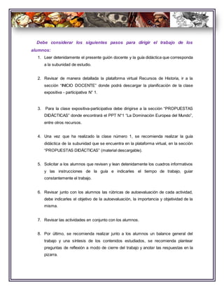 Debe considerar los siguientes pasos para dirigir el trabajo de los
alumnos:
1. Leer detenidamente el presente guión docente y la guía didáctica que corresponda
a la subunidad de estudio.
2. Revisar de manera detallada la plataforma virtual Recursos de Historia, ir a la
sección “INICIO DOCENTE” donde podrá descargar la planificación de la clase
expositiva - participativa N° 1.
3. Para la clase expositiva-participativa debe dirigirse a la sección “PROPUESTAS
DIDÁCTICAS” donde encontrará el PPT N°1 “La Dominación Europea del Mundo”,
entre otros recursos.
4. Una vez que ha realizado la clase número 1, se recomienda realizar la guía
didáctica de la subunidad que se encuentra en la plataforma virtual, en la sección
“PROPUESTAS DIDÁCTICAS” (material descargable).
5. Solicitar a los alumnos que revisen y lean detenidamente los cuadros informativos
y las instrucciones de la guía e indicarles el tiempo de trabajo, guiar
constantemente el trabajo.
6. Revisar junto con los alumnos las rúbricas de autoevaluación de cada actividad,
debe indicarles el objetivo de la autoevaluación, la importancia y objetividad de la
misma.
7. Revisar las actividades en conjunto con los alumnos.
8. Por último, se recomienda realizar junto a los alumnos un balance general del
trabajo y una síntesis de los contenidos estudiados, se recomienda plantear
preguntas de reflexión a modo de cierre del trabajo y anotar las respuestas en la
pizarra.
 