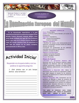 Responder en el espacio dado y con tus
palabras la siguiente pregunta:
1- ¿Qué provoca que un país busque
dominar otros territorios?
________________________________________
________________________________________
________________________________________
________________________________________
________________________________________
________________________________________
________________________________________
________________________________________
________________________________________
GUÍA DEL ALUMNO N°1
IMPERIALISMO
Se ha denominado Imperialismo a la gran
expansiónterritorial de las potenciaseuropeas (Gran
Bretaña, Francia, Alemania, Holanda, Bélgica, entre
otras) desde mediados del siglo XIX. Este fenómeno
llevó a que antes de la Primera Guerra Mundial el
mapa del mundo estuviera lleno de posesiones al
otro lado del océano de los países europeos,
particularmente en África y Asia.
ENCUADRE CURRICULAR
Curso: Primero Medio
Unidad: La Primera Guerra Mundial y el mundo de
Entreguerras.
Subunidad: Imperialismo.
CMO: -Causas del Imperialismo.
-Imperios Coloniales.
Objetivos específicos:
1-Identificar las causas y las consecuencias de la
expansión imperialista europea durante las últimas
décadas del siglo XIX.
2-Comparar los fundamentos de las potencias
coloniales para justificar el colonialismo.
3-Analizar el reparto de África.
Objetivos Procedimentales:
1-Análisis de Fuentes Primarias.
2-Análisis de Mapas Históricos.
Tiempo: 90 minutos.
Mapas De Progreso
1-Sociedad en perspectiva Histórica (N5):
Reconoce que en los procesos históricos existen
relaciones de influencia entre las dimensiones
políticas, económicas, culturales y sociales. Indaga
temas históricos seleccionando una diversidad de
fuentes.
2-Democracia y Desarrollo (N5): Valora la
democracia como la forma de organización política
que mejor asegura el respeto de los derechos
humanos, y la existencia de un sistema internacional
que los resguarda.
3-Espacio Geográfico (N5): Comprende que los
territorios se delimitan a través de procesos de
colaboración y conflicto entre sociedades y que las
dinámicas espaciales de un territorio se configuran
históricamente. Interpreta información de diversas
fuentes para analizar cambios y tendencias en la
configuración del espacio geográfico.
*Las guías se enmarcan como trabajo
complementario a las clases en presentación
power point alojadas en nuestra página:
www.recusrsosdehistoria.wordprees.com
¡Estimado Profesor si ya leíste
el Guión del Profesor puedes
continuar!
1
 