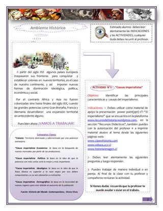 Estimado alumno debesleer
atentamente las INDICACIONES
y las ACTIVIDADES, cualquier
duda debes recurrir al profesor.
A partir del siglo XVI algunos países europeos
traspasaron sus fronteras para conquistar y
establecer colonias en nuevos territorios, es el caso
de nuestro continente, y así imponer nuevas
formas de dominación ideológica, política,
económica y social.
Por el contrario África y Asia no fueron
colonizadas sino hasta finales del siglo XIX, cuando
las grandes potencias como Gran Bretaña, Francia y
Alemania desarrollaron una expansión territorial
sin antecedente alguno.
Pues bien ahora ¡VAMOS A TRABAJAR!
ACTIVIDAD N°1: “Causas Imperialistas”
Objetivo: Identificar las principales
características y causas del imperialismo.
Indicaciones: 1- Debes utilizar como material de
apoyo la presentación power point(ppt) n°1 “El
Imperialismo” que se encuentra en la plataforma
www.recurosdehistoria.wordpress.com, en la
sección “Recursos Didácticos”, también puedes
con la autorización del profesor ir a imprimir
material alusivo al tema desde las siguientes
páginas web:
www.claseshistoria.com
www.odisea.ucv.cl
www.historia1imagen.cl
2- Debes leer atentamente las siguientes
preguntas y luego responder.
3- Puedes trabajar de manera individual o en
pareja. Al final de la clase con tu profesor y
compañeros revisaran la actividad.
Si tienes dudas recuerda que tu profesor te
puede ayudar y guiar en el trabajo.
Conceptos Claves
*Colonia: Territorio dominado y administrado por una potencia
extranjera.
*Causa imperialista Económica: Se basa en la búsqueda de
nuevos mercados por parte de los productores.
*Causa imperialista Política: Se basa en la idea de que la
potencia con más colias será la mejor y más importante.
*Causa imperialista Ideológica: Se basa en la idea de que la
Raza blanca es superior a la raza negra por eso deben
conquistarlos y a su vez educarlos o civilizarlos
*Causa imperialista Demográfica: Se basa en la necesidad de
nuevos lugares para vivir debido al aumento de la población.
Fuente: Historia del Mundo Contemporáneo, Vicens Vives
2
Ambiente Histórico
 
