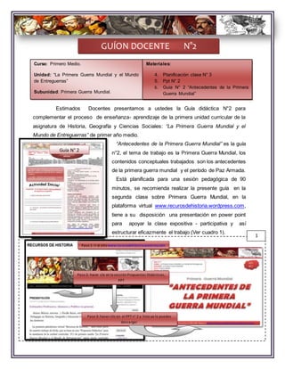 Estimados Docentes presentamos a ustedes la Guía didáctica N°2 para
complementar el proceso de enseñanza- aprendizaje de la primera unidad curricular de la
asignatura de Historia, Geografía y Ciencias Sociales: “La Primera Guerra Mundial y el
Mundo de Entreguerras” de primer año medio.
“Antecedentes de la Primera Guerra Mundial” es la guía
n°2, el tema de trabajo es la Primera Guerra Mundial, los
contenidos conceptuales trabajados son los antecedentes
de la primera guerra mundial y el período de Paz Armada.
Está planificada para una sesión pedagógica de 90
minutos, se recomienda realizar la presente guía en la
segunda clase sobre Primera Guerra Mundial, en la
plataforma virtual www.recurosdehistoria.wordpress.com,
tiene a su disposición una presentación en power point
para apoyar la clase expositiva - participativa y así
estructurar eficazmente el trabajo (Ver cuadro 1).
GUÍON DOCENTE N°2
Guía N° 2
1
Paso 1: ir al sitiowww.recurosdehistoria.worpress.com
Paso 2: hacer clic en la sección Propuestas Didácticas,
PPT
Paso 3: hacer clic en el PPTn° 2 y listo ya lo puedes
descargar
Curso: Primero Medio.
Unidad: “La Primera Guerra Mundial y el Mundo
de Entreguerras”
Subunidad: Primera Guerra Mundial.
Materiales:
4. Planificación clase N° 3
5. Ppt N° 2
6. Guía N° 2 “Antecedentes de la Primera
Guerra Mundial”
 