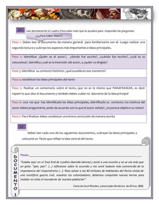 Lee atentamente el cuadro ¡Para saber más! que te ayudara para responder las preguntas:
Debes leer cada uno de los siguientes documentos, subrayar las ideas principales y
colocarle un Título que refleje la idea central del texto:
Paso 1: Debes leer el documento de manera general para familiarizarte con él. Luego realizar una
segunda lectura y subraya los aspectos más importantes e ideas principales.
Paso 2: Identificar ¿Quién es el autor?, ¿dónde fue escrito?, ¿cuándo fue escrito?, ¿cuál es su
naturaleza?, identifica ¿cuál es la intención del autor, a ¿quién va dirigido?
Pasó 3: identificar su contexto histórico: ¿qué sucedía en ese momento?
Paso 4: establecer las ideas principales del texto
Paso 5: Realizar un comentario sobre el texto, que no es lo mismo que PARAFRASEAR, es decir
repetir lo que dice el documento y también debes cuidar no desviarte de la idea principal
Paso 6: una vez que has identificado las ideas principales, identificado su contexto, los motivos del
autor debes preguntarte ¿estás de acuerdo con lo que el autor señala?, ¿te parece objetivo su relato?
Paso 7: Para finalizar debes establecer una breve conclusión de manera escrita
Título:________________________________________________________________________________
“Estaba ayer en el East End de Londres (barrida obrera) y asistí a una reunión y no se oía más que
un grito: “pan, pan”. (…) reflexione sobre lo ocurrido y me sentí todavía más convencido de la
importancia del imperialismo (…): Para salvar a los 40 millones de habitantes del Reino Unido de
una mortífera guerra civil, nosotros los colonizadores, debemos conquistar nuevas tierras para
instalar en ellas el excedente de nuestra población”.
Carta de Cecil Rhodes,colonizador Británico de África,1895.
2.1
2.2
¡¡¡¡¡¡Para Saber Más!!!!!
 