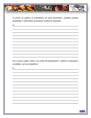 C-¿Cómo se justifica el Colonialismo en cada documento?, ¿Existen posturas
divergentes o están todos de acuerdo? Justifica tu respuesta:
R.________________________________________________________________
__________________________________________________________________
__________________________________________________________________
__________________________________________________________________
__________________________________________________________________
__________________________________________________________________
__________________________________________________________________
__________________________________________________________________
__________________________________________________________________
__________________________________________________________________
__________________________________________________________________
D-A tu juicio ¿estás a favor o en contra del Imperialismo?, Justifica tu respuesta y
coméntala con tus compañeros:
R.________________________________________________________________
__________________________________________________________________
__________________________________________________________________
__________________________________________________________________
__________________________________________________________________
__________________________________________________________________
__________________________________________________________________
__________________________________________________________________
__________________________________________________________________
__________________________________________________________________
__________________________________________________________________
__________________________________________________________________
9
 