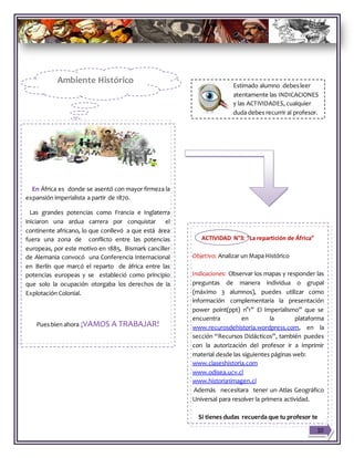 En África es donde se asentó con mayor firmeza la
expansión imperialista a partir de 1870.
Las grandes potencias como Francia e Inglaterra
iniciaron una ardua carrera por conquistar el
continente africano, lo que conllevó a que está área
fuera una zona de conflicto entre las potencias
europeas, por este motivo en 1885, Bismark canciller
de Alemania convocó una Conferencia Internacional
en Berlín que marcó el reparto de áfrica entre las
potencias europeas y se estableció como principio
que solo la ocupación otorgaba los derechos de la
Explotación Colonial.
Pues bien ahora ¡VAMOS A TRABAJAR!
ACTIVIDAD N°3: “La repartición de África”
Objetivo: Analizar un Mapa Histórico
Indicaciones: Observar los mapas y responder las
preguntas de manera individua o grupal
(máximo 3 alumnos), puedes utilizar como
información complementaria la presentación
power point(ppt) n°1” El Imperialismo” que se
encuentra en la plataforma
www.recurosdehistoria.wordpress.com, en la
sección “Recursos Didácticos”, también puedes
con la autorización del profesor ir a imprimir
material desde las siguientes páginas web:
www.claseshistoria.com
www.odisea.ucv.cl
www.historia1imagen.cl
Además necesitara tener un Atlas Geográfico
Universal para resolver la primera actividad.
Si tienes dudas recuerda que tu profesor te
puede ayudar y guiar en el trabajo.
10
Ambiente Histórico
Estimado alumno debesleer
atentamente las INDICACIONES
y las ACTIVIDADES, cualquier
duda debes recurrir al profesor.
 
