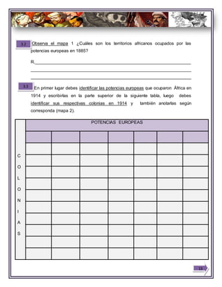 Observa el mapa 1 ¿Cuáles son los territorios africanos ocupados por las
potencias europeas en 1885?
R.________________________________________________________________
__________________________________________________________________
__________________________________________________________________
En primer lugar debes identificar las potencias europeas que ocuparon África en
1914 y escribirlas en la parte superior de la siguiente tabla, luego debes
identificar sus respectivas colonias en 1914 y también anotarlas según
corresponda (mapa 2).
C
O
L
O
N
I
A
S
POTENCIAS EUROPEAS
3.3
13
3.2
 