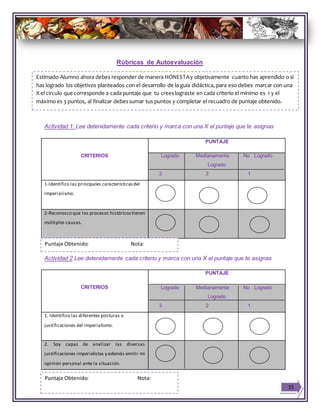 Rúbricas de Autoevaluación
Actividad 1: Lee detenidamente cada criterio y marca con una X el puntaje que te asignas
CRITERIOS
PUNTAJE
Logrado Medianamente No Logrado
Logrado
3 2 1
1-Identifico las principales característicasdel
Imperialismo.
2-Reconosco que los procesos históricostienen
múltiples causas.
Actividad 2 Lee detenidamente cada criterio y marca con una X el puntaje que te asignas
CRITERIOS
PUNTAJE
Logrado Medianamente No Logrado
Logrado
3 2 1
1. Identifico las diferentes posturas o
justificaciones del imperialismo.
2. Soy capaz de analizar las diversas
justificaciones imperialistas y además emitir mi
opinión personal ante la situación.
15
Estimado Alumno ahora debes responder de manera HONESTAy objetivamente cuanto has aprendido o si
has logrado los objetivos planteados con el desarrollo de la guía didáctica, para eso debes marcar con una
X el circulo quecorresponde a cada puntaje que tu creeslograste en cada criterio el mínimo es 1 y el
máximo es 3 puntos, al finalizar debessumar tus puntos y completar el recuadro de puntaje obtenido.
Puntaje Obtenido: Nota:
Puntaje Obtenido: Nota:
 