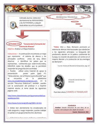 Estimado alumno debesleer
atentamente las INDICACIONES
y las ACTIVIDADES, cualquier
duda debes recurrir al profesor.
5
“Entre 1870 y 1890, Bismarck promovió un
sistema de alianzas internacionales que obedecían
a los siguientes principios: La búsqueda del
predominio alemán en la política continental de
Europa, la creación de potencias con centro en el
Imperio Alemán y la contención de los enemigos
de Alemania”.
Fuente:Historia del MundoContemporáneo, pág. 117
Pues bien ahora ¡VAMOS A TRABAJAR!
El Canciller alemán Otto Von
Bismarck.
ACTIVIDAD N°3: “Conociendo la formación del
sistema de Alianzas”
Objetivo: Analizar un Mapa Histórico
Indicaciones: 1- A continuación encontraras un mapa
que representa el sistema de alianza y los
principales conflictos antes de 1914, debes
observar e identificar los países que se
representan, continentes que están involucrados,
OBSERVA todos los detalles que te permitirán
responder las preguntas de la actividad.
2- Puedes utilizar como material de apoyo la
presentación power point (ppt) n°2
“Antecedentes de la Primera Guerra Mundial” que
se encuentra en la plataforma
www.recurosdehistoria.wordpress.com, en la
sección “Recursos Didácticos”, también puedes
con la autorización del profesor ir a imprimir
material alusivo al tema desde las siguientes
páginas web:
http://www.claseshistoria.com/1guerramundial/cau
sasalianzas.htm
http://www.historiasiglo20.org/HM/1-1b.htm
3- Debes leer atentamente los encabezados de
cada pregunta y luego responder, puedes trabajar
en pareja o en grupos (máximo tres alumnos).
4- al final de la clase con tu profesor y compañeros
revisarán la actividad en la pizarra.
Vocabulario
Analizar: Estudio minucioso de una obra, de un
escrito o de cualquier otro objeto de estudio
Fuente: Diccionario RAE.
Ambiente Histórico
 