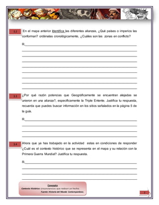 En el mapa anterior Identifica las diferentes alianzas, ¿Qué países o imperios las
conforman? ordénalas cronológicamente, ¿Cuáles son las zonas en conflicto?
R.________________________________________________________________
__________________________________________________________________
__________________________________________________________________
__________________________________________________________________
__________________________________________________________________
__________________________________________________________________
__________________________________________________________________
__________________________________________________________________
__________________________________________________________________
¿Por qué razón potencias que Geográficamente se encuentran alejadas se
unieron en una alianza?, específicamente la Triple Entente. Justifica tu respuesta,
recuerda que puedes buscar información en los sitios señalados en la página 5 de
la guía.
R.________________________________________________________________
__________________________________________________________________
__________________________________________________________________
__________________________________________________________________
Ahora que ya has trabajado en la actividad estas en condiciones de responder
¿Cuál es el contexto histórico que se representa en el mapa y su relación con la
Primera Guerra Mundial? Justifica tu respuesta.
R.________________________________________________________________
__________________________________________________________________
__________________________________________________________________
__________________________________________________________________
3.2
3.3
3.4
7
Concepto
Contexto Histórico: circunstancias que rodean un hecho.
Fuente: Historia del Mundo Contemporáneo.
 