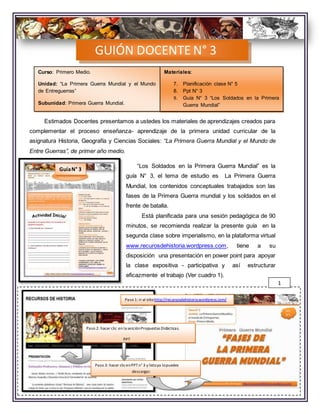 Estimados Docentes presentamos a ustedes los materiales de aprendizajes creados para
complementar el proceso enseñanza- aprendizaje de la primera unidad curricular de la
asignatura Historia, Geografía y Ciencias Sociales: “La Primera Guerra Mundial y el Mundo de
Entre Guerras”, de primer año medio.
“Los Soldados en la Primera Guerra Mundial” es la
guía N° 3, el tema de estudio es La Primera Guerra
Mundial, los contenidos conceptuales trabajados son las
fases de la Primera Guerra mundial y los soldados en el
frente de batalla.
Está planificada para una sesión pedagógica de 90
minutos, se recomienda realizar la presente guía en la
segunda clase sobre imperialismo, en la plataforma virtual
www.recurosdehistoria.wordpress.com, tiene a su
disposición una presentación en power point para apoyar
la clase expositiva - participativa y así estructurar
eficazmente el trabajo (Ver cuadro 1).
Debe considerar los siguientes pasos para dirigir el trabajo de los alumnos:
GUIÓN DOCENTE N° 3
GuíaN° 3
Paso 1: ir al sitiohttp://recursosdehistoria.wordpress.com/
Paso 2: hacer clic en la secciónPropuestas Didácticas.
PPT
Paso 3: hacer clicenPPTn° 3 y listoya lopuedes
descargar.
1
Materiales:
7. Planificación clase N° 5
8. Ppt N° 3
9. Guía N° 3 “Los Soldados en la Primera
Guerra Mundial”
Curso: Primero Medio.
Unidad: “La Primera Guerra Mundial y el Mundo
de Entreguerras”
Subunidad: Primera Guerra Mundial.
 
