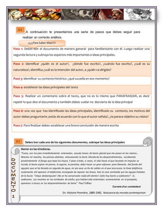 A continuación te presentamos una serie de pasos que debes seguir para
realizar un correcto análisis.
Debes leer cada uno de los siguientes documentos, subrayar las ideas principales
Paso 1: Debes leer el documento de manera general para familiarizarte con él. Luego realizar una
segunda lectura y subraya los aspectos más importantes e ideas principales.
Paso 2: Identificar ¿quién es el autor?, ¿dónde fue escrito?, ¿cuándo fue escrito?, ¿cuál es su
naturaleza?, identifica ¿cuál es la intención del autor, a ¿quién va dirigido?
Pasó 3: identificar su contexto histórico: ¿qué sucedía en ese momento?
Paso 4: establecer las ideas principales del texto
Paso 5: Realizar un comentario sobre el texto, que no es lo mismo que PARAFRASEAR, es decir
repetir lo que dice el documento y también debes cuidar no desviarte de la idea principal
Paso 6: una vez que has identificado las ideas principales, identificado su contexto, los motivos del
autor debes preguntarte ¿estás de acuerdo con lo que el autor señala?, ¿te parece objetivo su relato?
Paso 7: Para finalizar debes establecer una breve conclusión de manera escrita
Horror en las trincheras.
"Fuera, con los pies inmediatamente enterrados, sacudo trozos de barro glacial que me pesan en las manos...
Retomo mi marcha, las piernas abiertas, atravesando la tierra blanda de los desprendimientos, sondeando
prudentemente el fango que tapa los hoyos. Y pese a todo, a veces, el sitio hacia el que lanzado mi impulso se
hunde, el barro aspira mi pierna, la agarra, la paraliza; debo hacer un gran esfuerzo para liberarla. Del fondo del
agujero que se ha llenado en seguida de agua, mi pie saca un lío de cables en el que reconozca la línea telefónica.
Justamente ahí aparece el telefonista encargado de reparar las líneas, trae la cara contraída por las agujas heladas
de la lluvia: "¡Vaya desbarajuste! ¡No se ha conservado nada ahí dentro! ¡Sólo hay barro y cadáveres!". Si,
cadáveres. Los muertos en los combates de otoño, que habían sido enterrados someramente en el parapeto,
aparecen a trozos en los desprendimientos de tierra" Paul Tuffrau
Carnets d'un combattant
En: Histoire Première, 1880-1945, Naissancedu mondecontemporain
2.1
2.1
¡¡¡¡¡¡Para Saber Más!!!!!
 