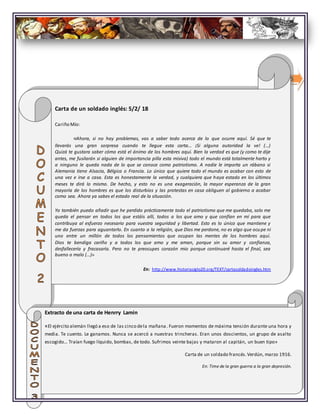 5
Carta de un soldado inglés: 5/2/ 18
Cariño Mío:
«Ahora, si no hay problemas, vas a saber todo acerca de lo que ocurre aquí. Sé que te
llevarás una gran sorpresa cuando te llegue esta carta... ¡Si alguna autoridad la ve! (...)
Quizá te gustara saber cómo está el ánimo de los hombres aquí. Bien la verdad es que (y como te dije
antes, me fusilarán si alguien de importancia pilla esta misiva) todo el mundo está totalmente harto y
a ninguno le queda nada de lo que se conoce como patriotismo. A nadie le importa un rábano si
Alemania tiene Alsacia, Bélgica o Francia. Lo único que quiere todo el mundo es acabar con esto de
una vez e irse a casa. Esta es honestamente la verdad, y cualquiera que haya estado en los últimos
meses te dirá lo mismo. De hecho, y esto no es una exageración, la mayor esperanza de la gran
mayoría de los hombres es que los disturbios y las protestas en casa obliguen al gobierno a acabar
como sea. Ahora ya sabes el estado real de la situación.
Yo también puedo añadir que he perdido prácticamente todo el patriotismo que me quedaba, solo me
queda el pensar en todos los que estáis allí, todos a los que amo y que confían en mí para que
contribuya al esfuerzo necesario para vuestra seguridad y libertad. Esto es lo único que mantiene y
me da fuerzas para aguantarlo. En cuanto a la religión, que Dios me perdone, no es algo que ocupe ni
uno entre un millón de todos los pensamientos que ocupan las mentes de los hombres aquí.
Dios te bendiga cariño y a todos los que amo y me aman, porque sin su amor y confianza,
desfallecería y fracasaría. Pero no te preocupes corazón mio porque continuaré hasta el final, sea
bueno o malo (...)»
En: http://www.historiasiglo20.org/TEXT/cartasoldadoingles.htm
Extracto de una carta de Henrry Lamin
«El ejército alemán llegó a eso de las cinco dela mañana. Fueron momentos de máxima tensión durante una hora y
media. Te cuento. Le ganamos. Nunca se acercó a nuestras trincheras. Eran unos doscientos, un grupo de asalto
escogido… Traían fuego líquido, bombas, de todo. Sufrimos veinte bajas y mataron al capitán, un buen tipo»
Carta de un soldado francés.Verdún, marzo 1916.
En: Time de la gran guerra a la gran depresión.
 