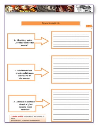 7
Documento elegido n°2:
_____________________________________________
1- Identificar autor,
¿dónde y cuándo fue
escrito?
_________________________________________
_________________________________________
_________________________________________
_________________________________________
_________________________________________
_________________________________________
3- Analizar su contexto
histórico* ¿Qué
sucedía en ese
momento?
_________________________________________
_________________________________________
_________________________________________
_________________________________________
_________________________________________
_________________________________________
_________________________________________
_________________________________________
_________________________________________
_________________________________________
2- Realizar con tus
propias palabras un
comentario del
documento.
_________________________________________
_________________________________________
_________________________________________
_________________________________________
_________________________________________
_________________________________________
_________________________________________
_________________________________________
_________________________________________
_________________________________________
_________________________________________
_________________________________________
*Contexto histórico: circunstancias que rodean un
hecho.
Fuente Historia del Mundo Contemporáneo.
 