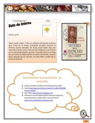 Recomendados para profundizar los
contenidos
 Película:Senderosde Gloriade StandeyKubrick,1957
 Video:http://www.youtube.com/watch?v=heBGl75P92M&
feature=related
 Sitio Web:http://wwar1.blogspot.com/
 Ademásennuestrapáginapodrásencontraresquemas,
presentacionesen powerpoint alusivasal tema:
www.recursosdehistoria.wordpress.com
9
Henry Lamin.
Henry Lamin (1987- ?) fue un soldado del ejército británico
que luchó en el frente occidental europeo durante la
Primera Guerra Mundial. Sin duda, pudo haber sido uno
más entre tantos otros. Pero en 2007 empezó a convertirse
en un personaje popular gracias a la publicación en un blog
de sus cartas enviadas desde el campo de batalla, noventa
años después de ser escritas. Su nieto Bill el artífice de su
fama en internet.
En : Historia Time Siglo XX
10
Puntaje Obtenido: Nota:
 