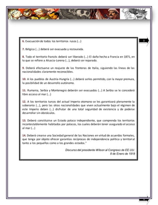 6. Evacuación de todos los territorios rusos (...)
7. Bélgica (...) deberá ser evacuada y restaurada.
8. Todo el territorio francés deberá ser liberado (...) El daño hecho a Francia en 1871, en
lo que se refiere a Alsacia-Lorena (...), deberá ser reparado.
9. Deberá efectuarse un reajuste de las fronteras de Italia, siguiendo las líneas de las
nacionalidades claramente reconocibles.
10. A los pueblos de Austria-Hungría (...) deberá serles permitido, con la mayor premura,
la posibilidad de un desarrollo autónomo.
11. Rumania, Serbia y Montenegro deberán ser evacuados (...) A Serbia se le concederá
libre acceso al mar (...)
12. A los territorios turcos del actual Imperio otomano se les garantizará plenamente la
soberanía (...), pero las otras nacionalidades que viven actualmente bajo el régimen de
este Imperio deben (...) disfrutar de una total seguridad de existencia y de poderse
desarrollar sin obstáculos.
13. Deberá constituirse un Estado polaco independiente, que comprenda los territorios
incontestablemente habitados por polacos, los cuales deberán tener asegurado el acceso
al mar (...)
14. Deberá crearse una Sociedad general de las Naciones en virtud de acuerdos formales,
que tenga por objeto ofrecer garantías recíprocas de independencia política y territorial
tanto a los pequeños como a los grandes estados."
Discurso del presidente Wilson al Congreso de EE.UU.
8 de Enero de 1918
3
4
 