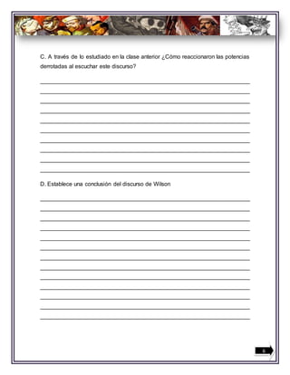 C. A través de lo estudiado en la clase anterior ¿Cómo reaccionaron las potencias
derrotadas al escuchar este discurso?
__________________________________________________________________
__________________________________________________________________
__________________________________________________________________
__________________________________________________________________
__________________________________________________________________
__________________________________________________________________
__________________________________________________________________
__________________________________________________________________
__________________________________________________________________
__________________________________________________________________
D. Establece una conclusión del discurso de Wilson
__________________________________________________________________
__________________________________________________________________
__________________________________________________________________
__________________________________________________________________
__________________________________________________________________
__________________________________________________________________
__________________________________________________________________
__________________________________________________________________
__________________________________________________________________
__________________________________________________________________
__________________________________________________________________
__________________________________________________________________
__________________________________________________________________
6
 