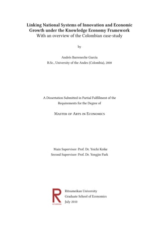 Linking National Systems of Innovation and Economic
 Growth under the Knowledge Economy Framework
     With an overview of the Colombian case-study

                                   by


                     Andrés Barreneche García
         B.Sc., University of the Andes (Colombia), 2008




       A Dissertation Submitted in Partial Ful llment of the
                   Requirements for the Degree of


               M             A          E




              Main Supervisor: Prof. Dr. Yoichi Koike
            Second Supervisor: Prof. Dr. Yongjin Park




                       Ritsumeikan University
                       Graduate School of Economics
                       July 2010
 